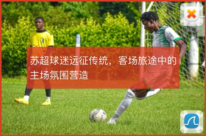 苏超球迷远征传统，客场旅途中的主场氛围营造
