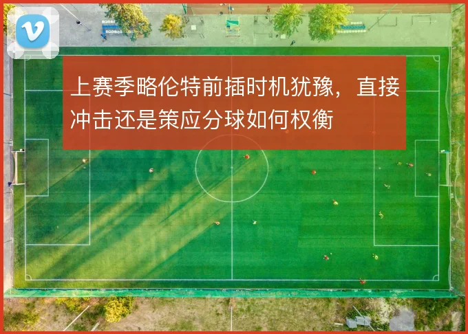 上赛季略伦特前插时机犹豫,直接冲击还是策应分球如何权衡