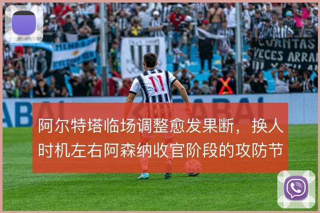 阿尔特塔临场调整愈发果断，换人时机左右阿森纳收官阶段的攻防节奏