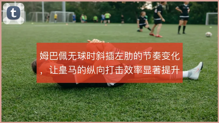 姆巴佩无球时斜插左肋的节奏变化，让皇马的纵向打击效率显著提升