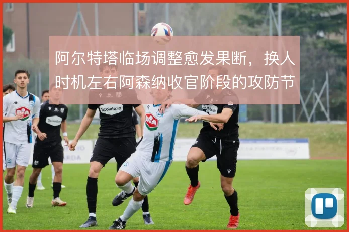 阿尔特塔临场调整愈发果断，换人时机左右阿森纳收官阶段的攻防节奏