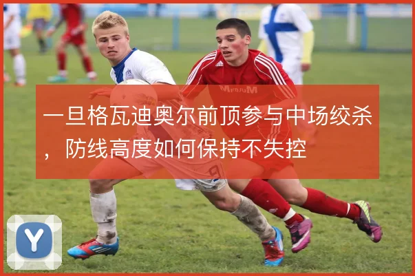 一旦格瓦迪奥尔前顶参与中场绞杀，防线高度如何保持不失控