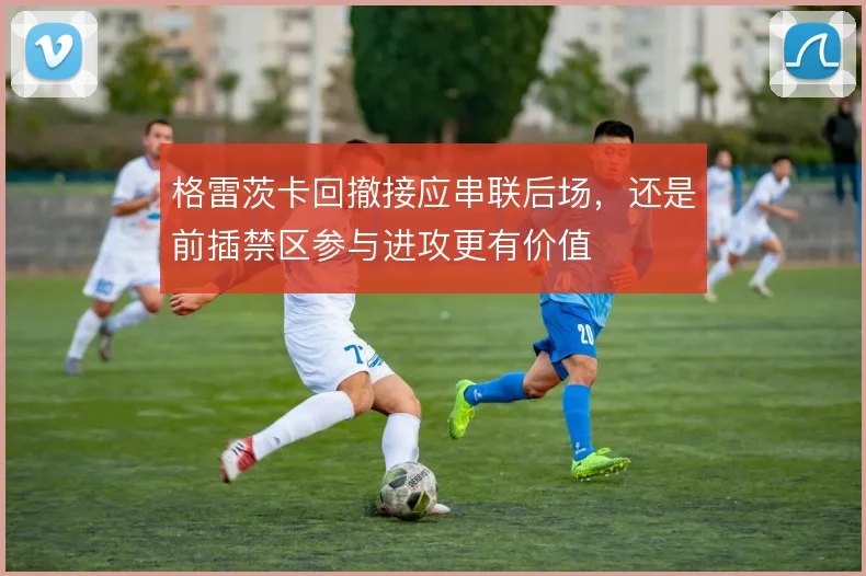格雷茨卡回撤接应串联后场，还是前插禁区参与进攻更有价值