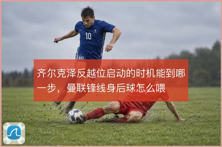 齐尔克泽反越位启动的时机能到哪一步，曼联锋线身后球怎么喂